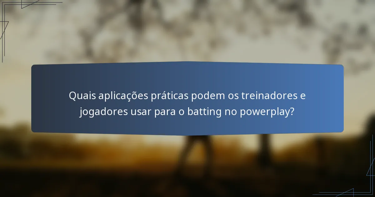 Quais aplicações práticas podem os treinadores e jogadores usar para o batting no powerplay?